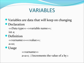 VARIABLES
Variables are data that will keep on changing
Declaration
<<Data type>> <<variable name>>;
int a;
Definition
<<varname>>=<<value>>;
a=10;
Usage
<<varname>>
a=a+1; //increments the value of a by 1
 