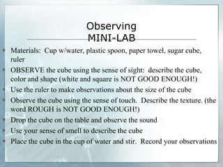 Observing
MINI-LAB
 Materials: Cup w/water, plastic spoon, paper towel, sugar cube,
ruler
 OBSERVE the cube using the sense of sight: describe the cube,
color and shape (white and square is NOT GOOD ENOUGH!)
 Use the ruler to make observations about the size of the cube
 Observe the cube using the sense of touch. Describe the texture. (the
word ROUGH is NOT GOOD ENOUGH!)
 Drop the cube on the table and observe the sound
 Use your sense of smell to describe the cube
 Place the cube in the cup of water and stir. Record your observations
 