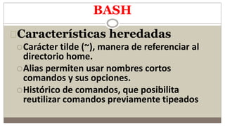 BASH
Características heredadas
Carácter tilde (~), manera de referenciar al
directorio home.
Alias permiten usar nombres cortos
comandos y sus opciones.
Histórico de comandos, que posibilita
reutilizar comandos previamente tipeados
 