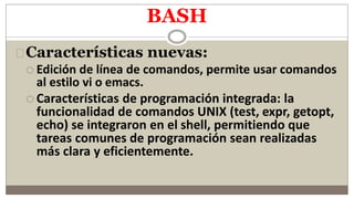 BASH
Características nuevas:
 Edición de línea de comandos, permite usar comandos
al estilo vi o emacs.
 Características de programación integrada: la
funcionalidad de comandos UNIX (test, expr, getopt,
echo) se integraron en el shell, permitiendo que
tareas comunes de programación sean realizadas
más clara y eficientemente.
 