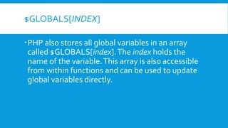 $GLOBALS[INDEX]
PHP also stores all global variables in an array
called $GLOBALS[index].The index holds the
name of the variable.This array is also accessible
from within functions and can be used to update
global variables directly.
 