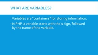 WHAT AREVARIABLES?
ď‚ Variables are "containers" for storing information.
ď‚ In PHP, a variable starts with the $ sign, followed
by the name of the variable.