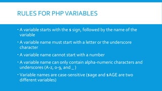 RULES FOR PHPVARIABLES
ď‚ A variable starts with the $ sign, followed by the name of the
variable
ď‚ A variable name must start with a letter or the underscore
character
ď‚ A variable name cannot start with a number
ď‚ A variable name can only contain alpha-numeric characters and
underscores (A-z, 0-9, and _ )
ď‚ Variable names are case-sensitive ($age and $AGE are two
different variables)