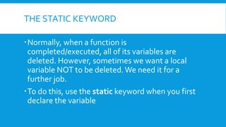 THE STATIC KEYWORD
ď‚ Normally, when a function is
completed/executed, all of its variables are
deleted. However, sometimes we want a local
variable NOT to be deleted.We need it for a
further job.
ď‚ To do this, use the static keyword when you first
declare the variable