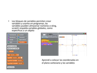 • Los bloques de variables permiten crear
variables y usarlos en programas, las
variables pueden almacenar números o sting,
scratch respalda variables globales, como
especificas a un objeto
Aprendí a colocar las coordenadas en
el plano cartesiano y las variables