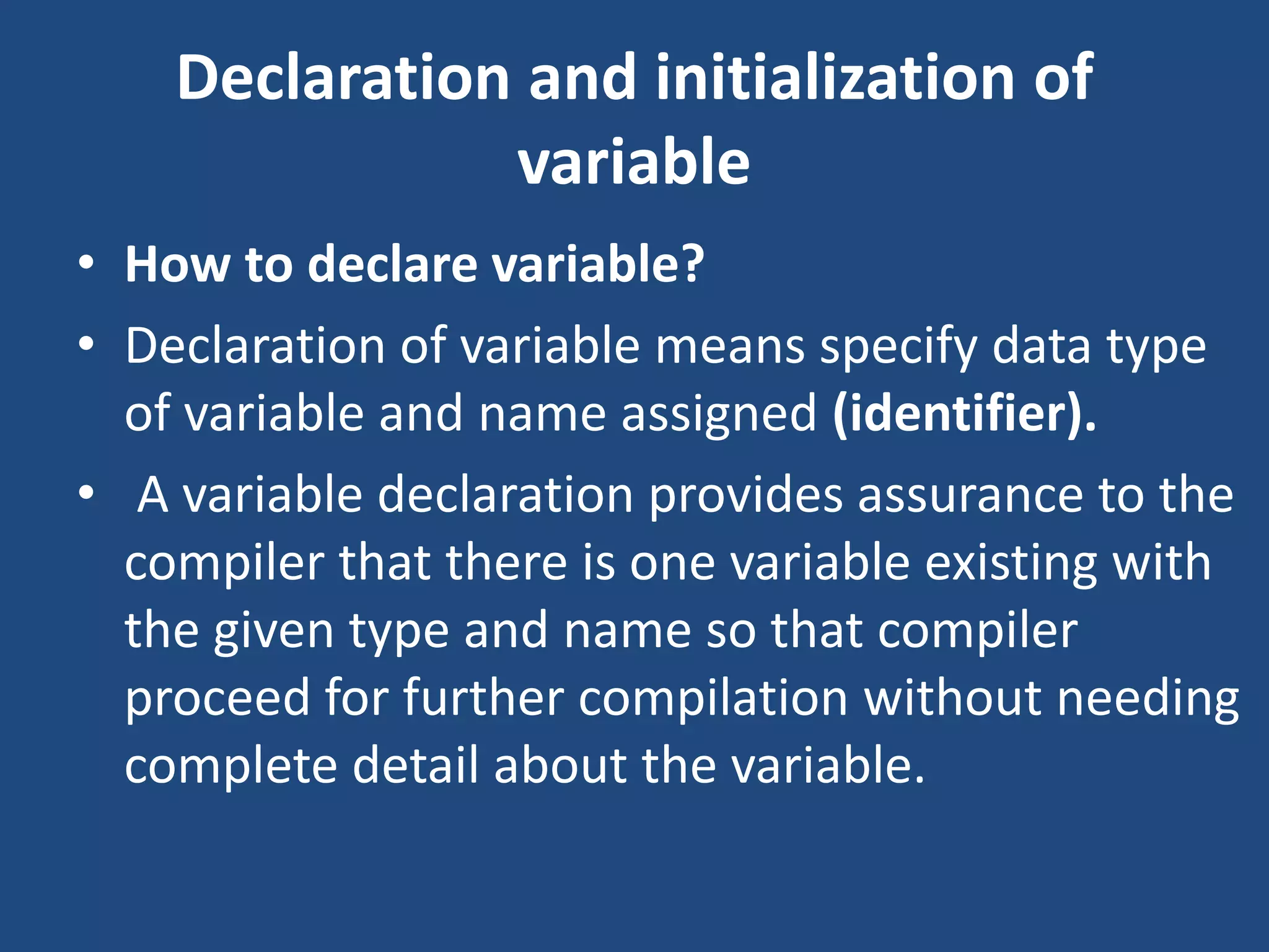 Declaration and initialization of variable • How to declare variable? • Declaration of variable means specify data type of variable and name assigned (identifier). • A variable declaration provides assurance to the compiler that there is one variable existing with the given type and name so that compiler proceed for further compilation without needing complete detail about the variable. 