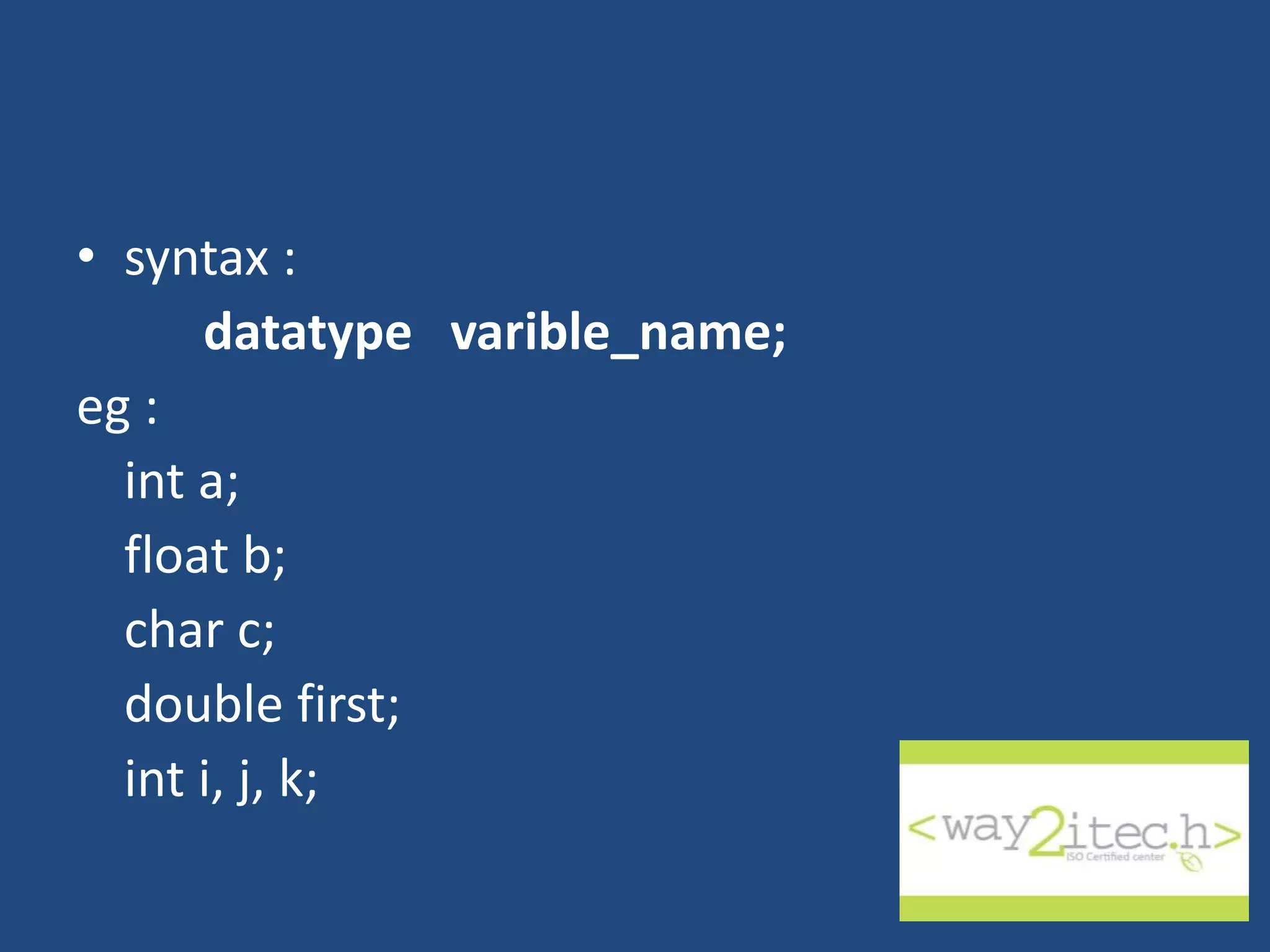 • syntax : datatype varible_name; eg : int a; float b; char c; double first; int i, j, k; 