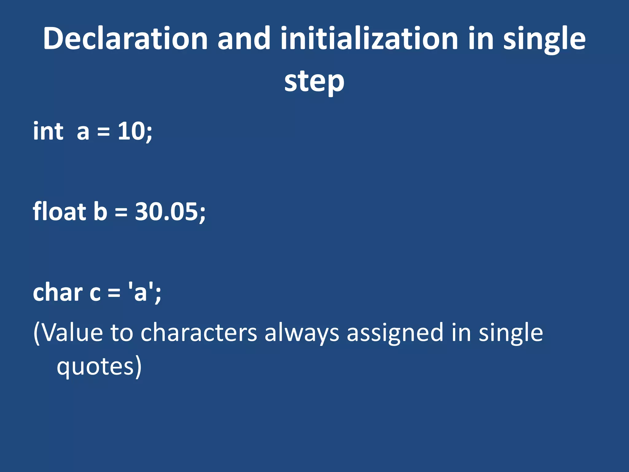Declaration and initialization in single step int a = 10; float b = 30.05; char c = 'a'; (Value to characters always assigned in single quotes) 