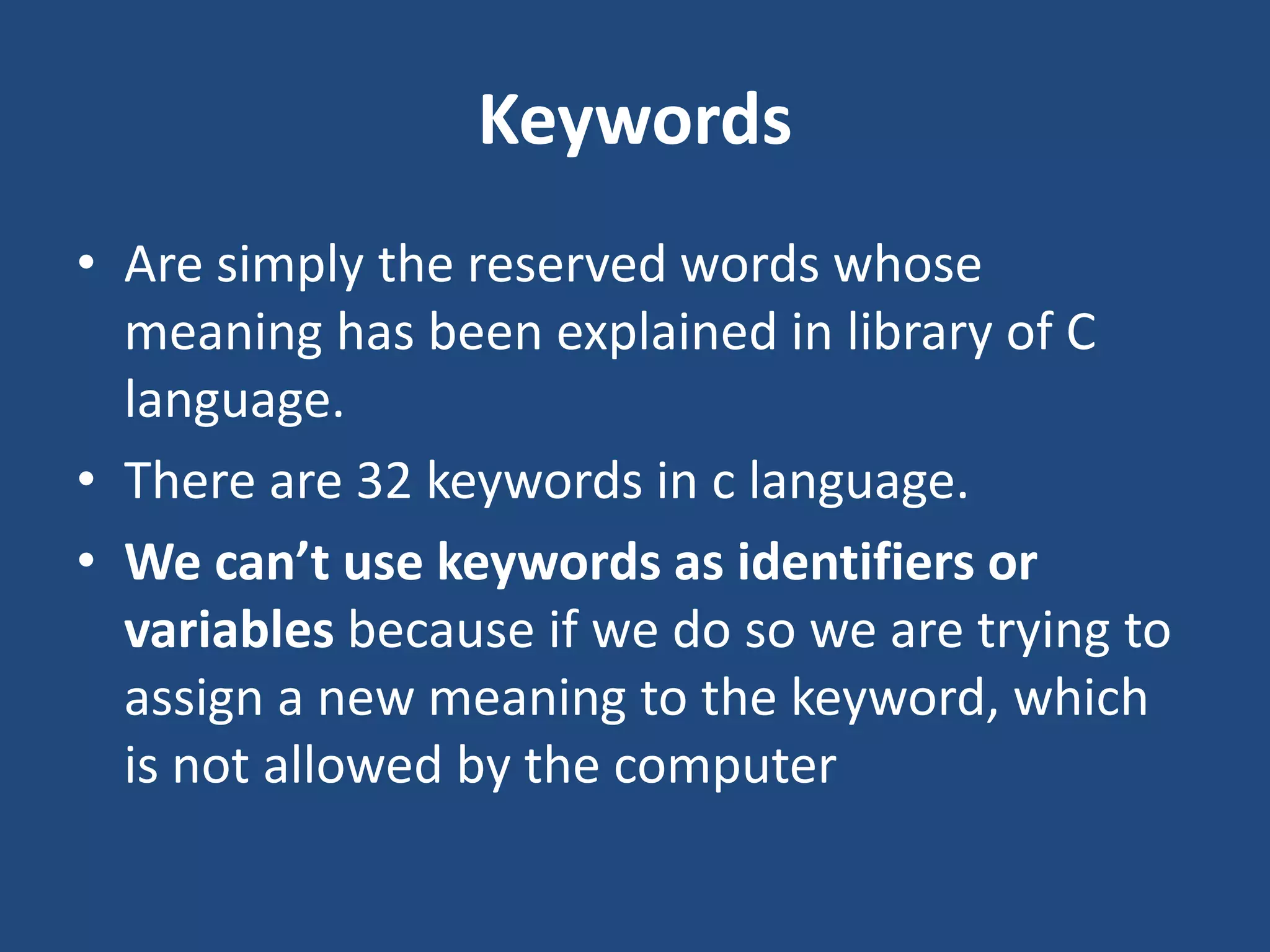 Keywords • Are simply the reserved words whose meaning has been explained in library of C language. • There are 32 keywords in c language. • We can’t use keywords as identifiers or variables because if we do so we are trying to assign a new meaning to the keyword, which is not allowed by the computer 