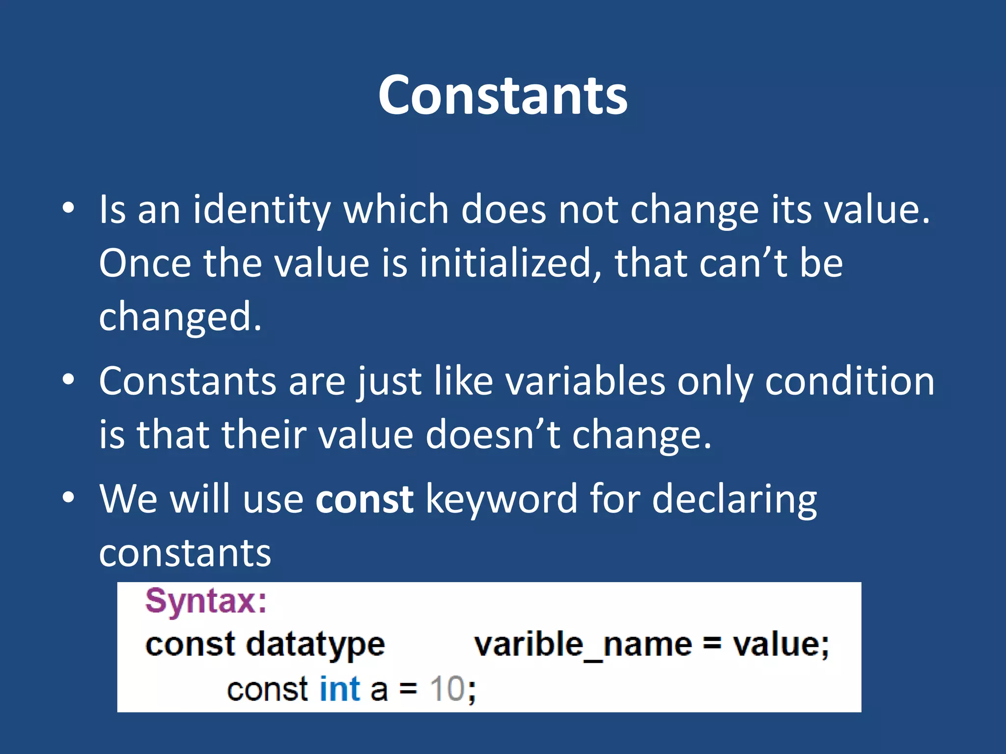 Constants • Is an identity which does not change its value. Once the value is initialized, that can’t be changed. • Constants are just like variables only condition is that their value doesn’t change. • We will use const keyword for declaring constants 