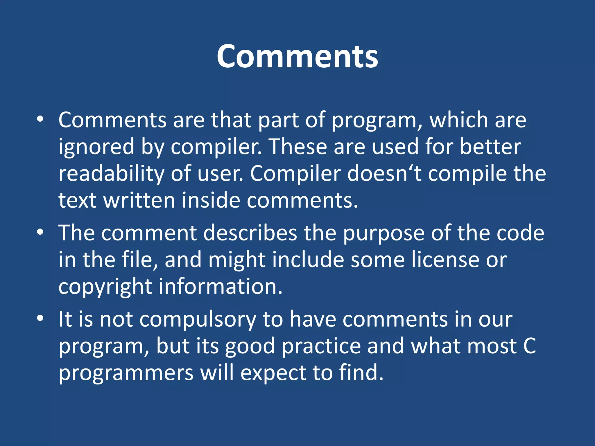 Comments • Comments are that part of program, which are ignored by compiler. These are used for better readability of user. Compiler doesn‘t compile the text written inside comments. • The comment describes the purpose of the code in the file, and might include some license or copyright information. • It is not compulsory to have comments in our program, but its good practice and what most C programmers will expect to find. 