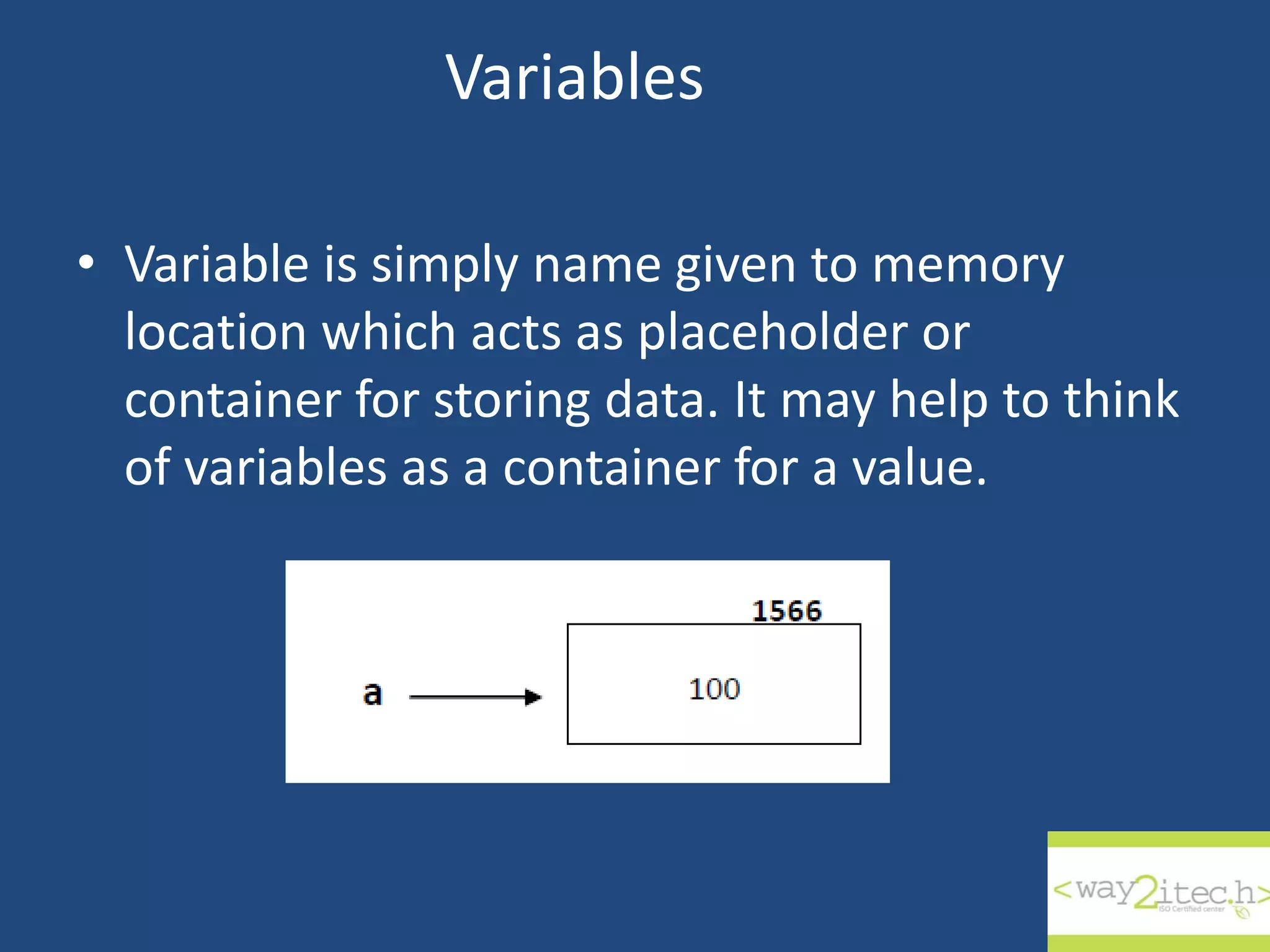 Variables • Variable is simply name given to memory location which acts as placeholder or container for storing data. It may help to think of variables as a container for a value. 