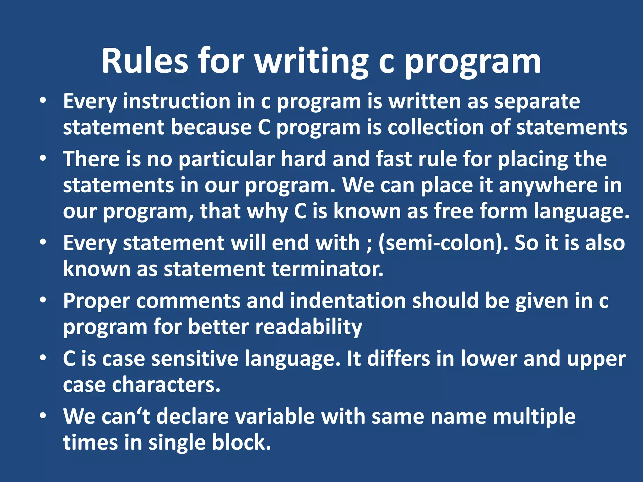 Rules for writing c program • Every instruction in c program is written as separate statement because C program is collection of statements • There is no particular hard and fast rule for placing the statements in our program. We can place it anywhere in our program, that why C is known as free form language. • Every statement will end with ; (semi-colon). So it is also known as statement terminator. • Proper comments and indentation should be given in c program for better readability • C is case sensitive language. It differs in lower and upper case characters. • We can‘t declare variable with same name multiple times in single block. 