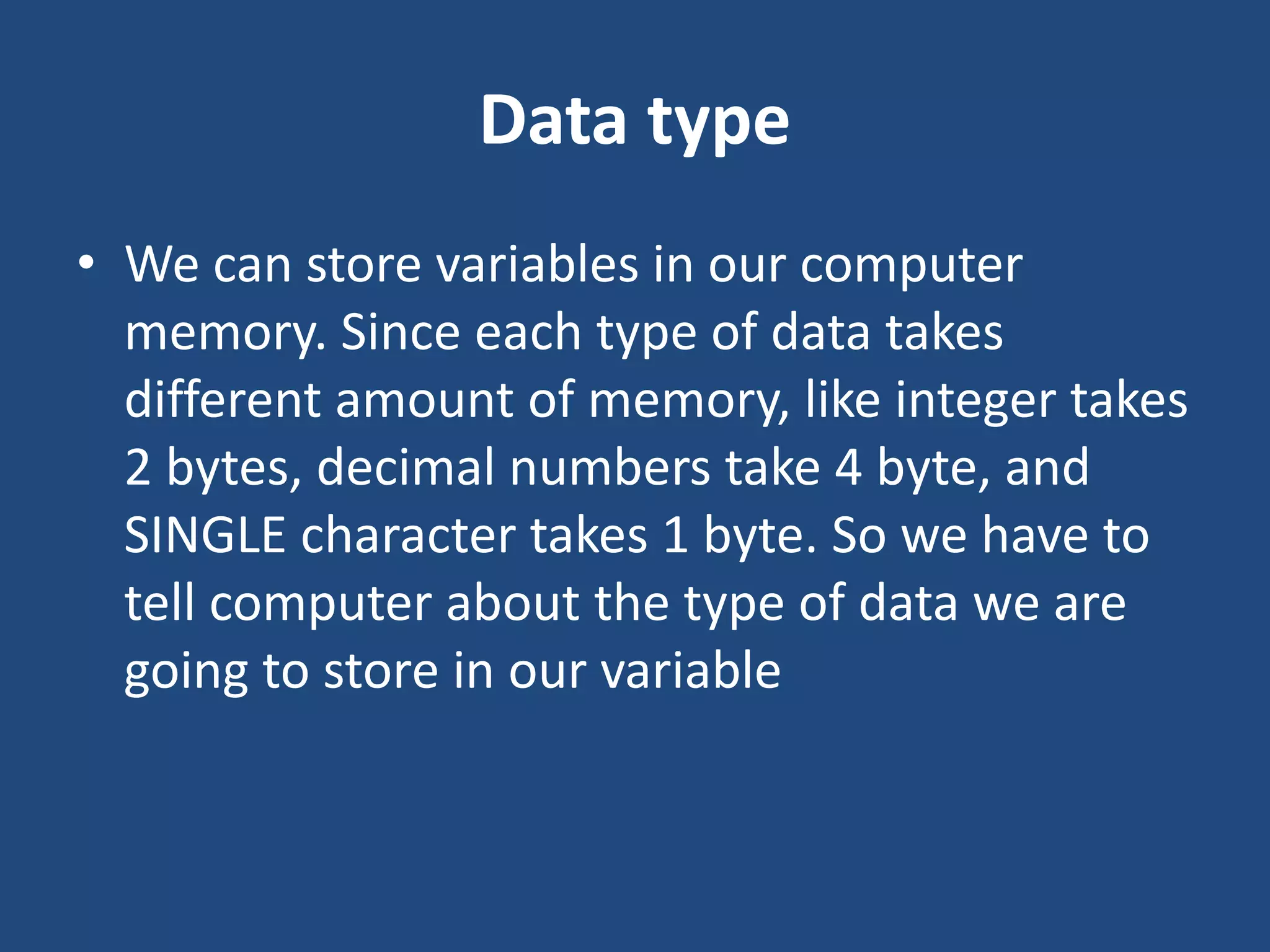 Data type • We can store variables in our computer memory. Since each type of data takes different amount of memory, like integer takes 2 bytes, decimal numbers take 4 byte, and SINGLE character takes 1 byte. So we have to tell computer about the type of data we are going to store in our variable 