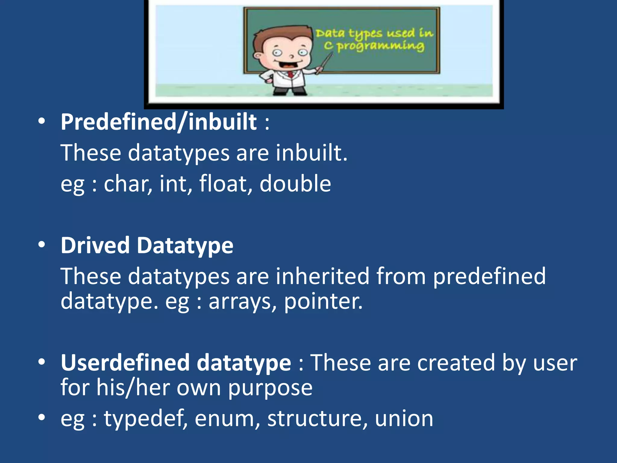 • Predefined/inbuilt : These datatypes are inbuilt. eg : char, int, float, double • Drived Datatype These datatypes are inherited from predefined datatype. eg : arrays, pointer. • Userdefined datatype : These are created by user for his/her own purpose • eg : typedef, enum, structure, union 