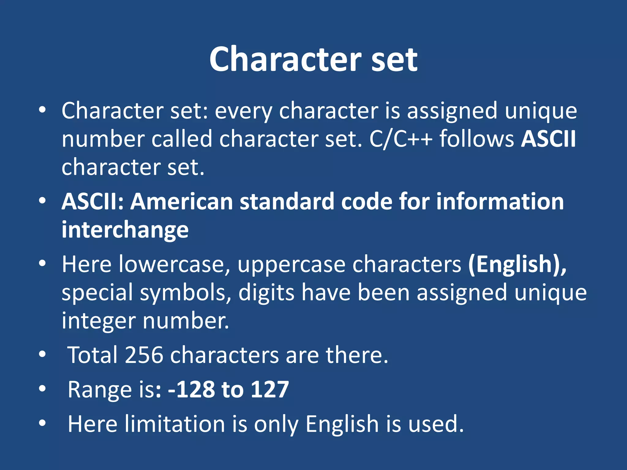 Character set • Character set: every character is assigned unique number called character set. C/C++ follows ASCII character set. • ASCII: American standard code for information interchange • Here lowercase, uppercase characters (English), special symbols, digits have been assigned unique integer number. • Total 256 characters are there. • Range is: -128 to 127 • Here limitation is only English is used. 