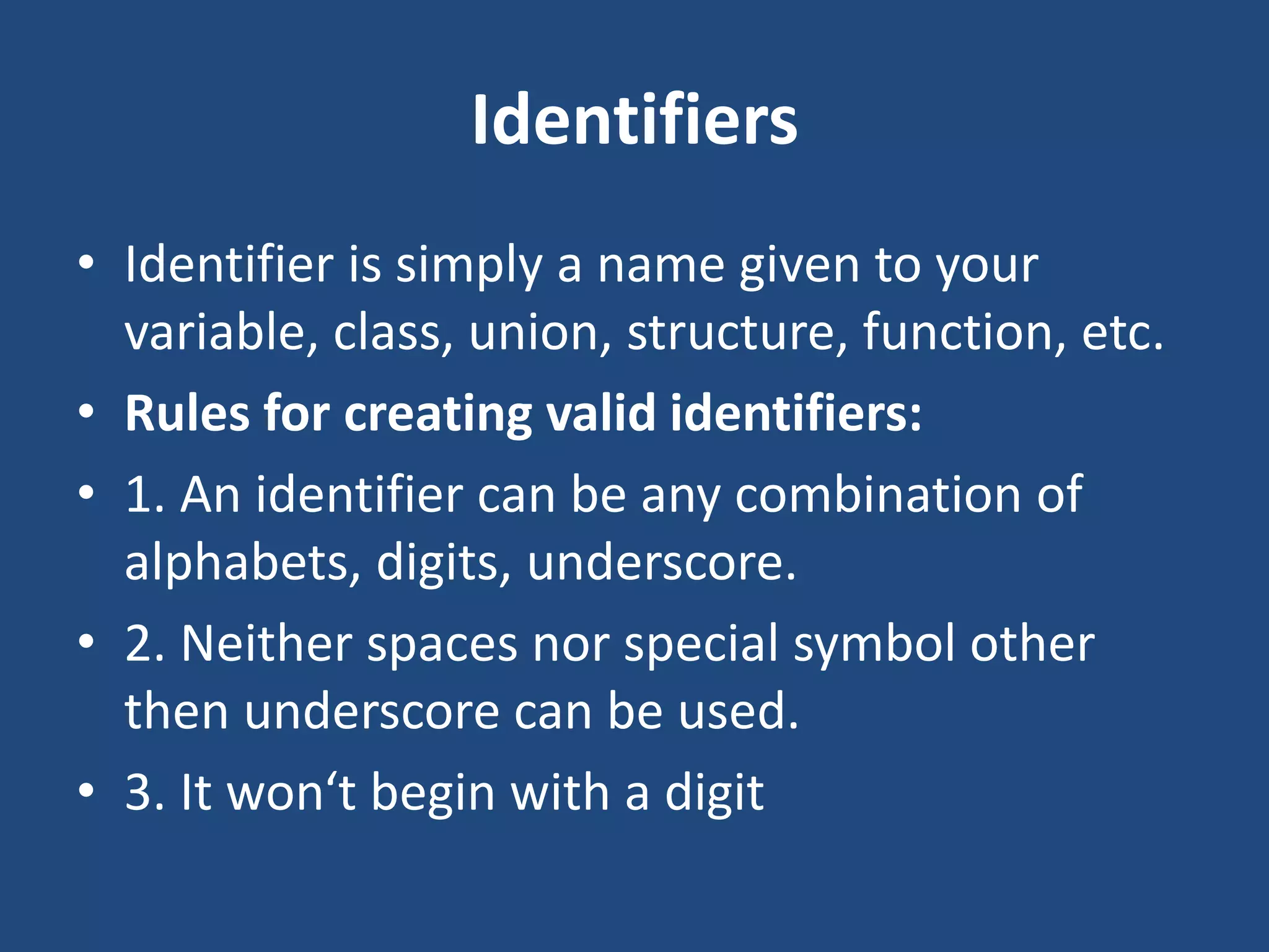 Identifiers • Identifier is simply a name given to your variable, class, union, structure, function, etc. • Rules for creating valid identifiers: • 1. An identifier can be any combination of alphabets, digits, underscore. • 2. Neither spaces nor special symbol other then underscore can be used. • 3. It won‘t begin with a digit 