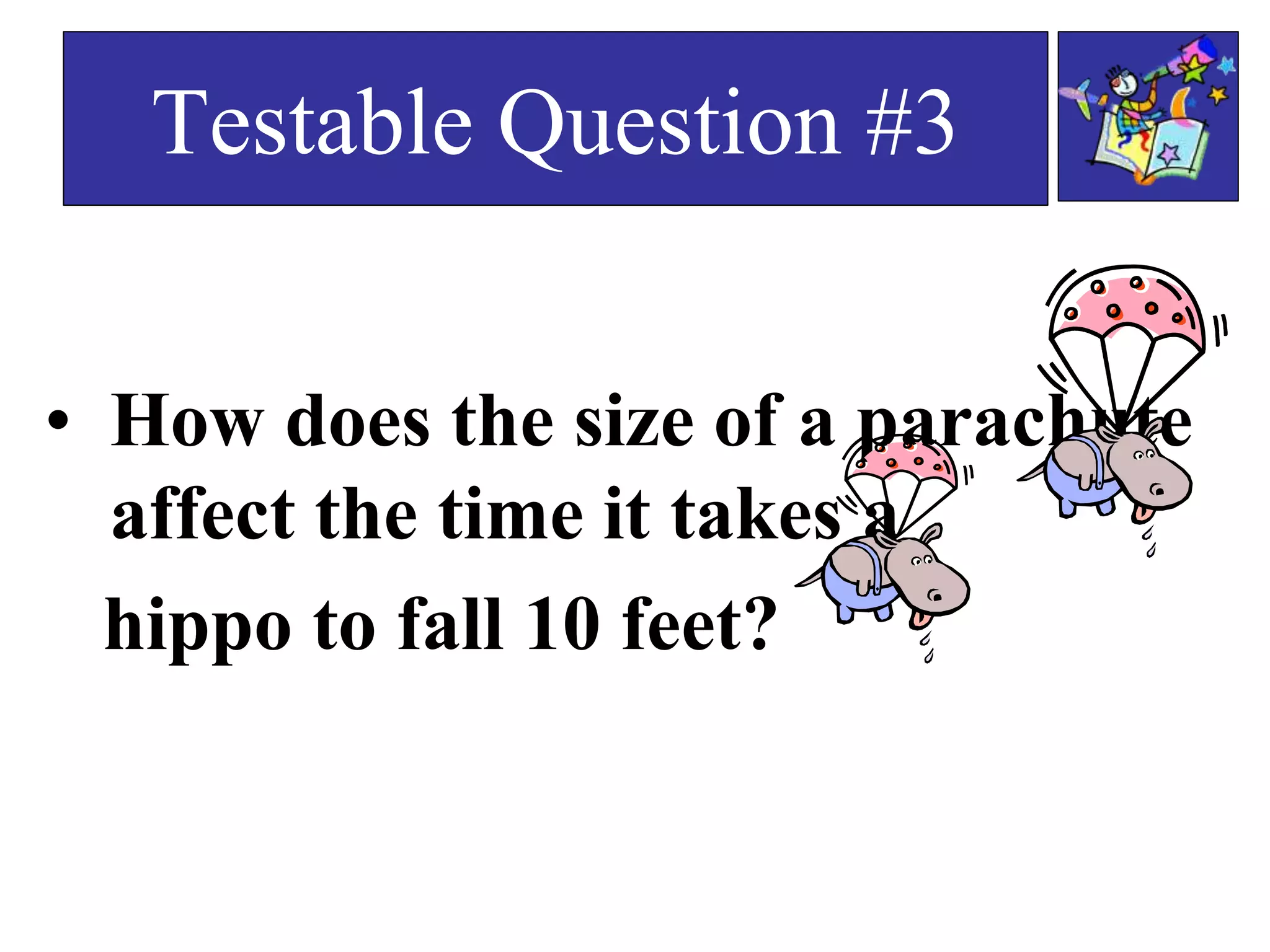 • How does the size of a parachute
affect the time it takes a
hippo to fall 10 feet?
Testable Question #3
 