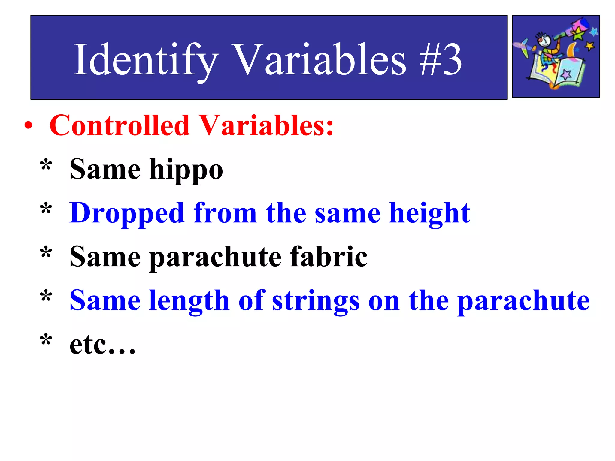 • Controlled Variables:
* Same hippo
* Dropped from the same height
* Same parachute fabric
* Same length of strings on the parachute
* etc…
Identify Variables #3
 