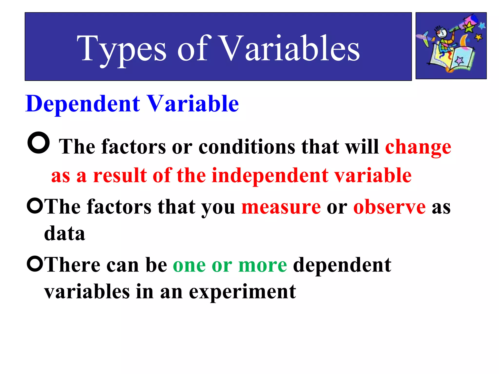Dependent Variable
 The factors or conditions that will change
as a result of the independent variable
The factors that you measure or observe as
data
There can be one or more dependent
variables in an experiment
Types of Variables
 