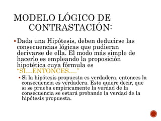 Dada una Hipótesis, deben deducirse las
consecuencias lógicas que pudieran
derivarse de ella. El modo más simple de
hacerlo es empleando la proposición
hipotética cuya fórmula es
“SI…ENTONCES….”
 Si la hipótesis propuesta es verdadera, entonces la
consecuencia es verdadera. Esto quiere decir, que
si se prueba empíricamente la verdad de la
consecuencia se estará probando la verdad de la
hipótesis propuesta.
 