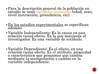 Para la descripción general de la población en
estudio se usan variables generales (edad, sexo,
nivel instrucción, procedencia, etc).
En los estudios experimentales se especifican
además:
Variable Independiente: Es la causa en una
relación causa-efecto. Es la que manipula el
investigador. Es una variable de estímulo.
Variable Dependiente: Es el efecto, en una
relación causa-efecto. Es el atributo, propiedad
o característica que pensamos que cambia
mediante la manipulación o cambio en la
variable independiente.
 