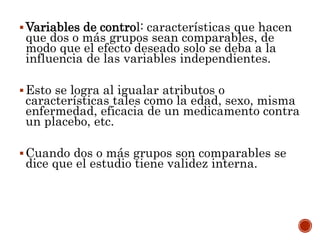 Variables de control: características que hacen
que dos o más grupos sean comparables, de
modo que el efecto deseado solo se deba a la
influencia de las variables independientes.
Esto se logra al igualar atributos o
características tales como la edad, sexo, misma
enfermedad, eficacia de un medicamento contra
un placebo, etc.
Cuando dos o más grupos son comparables se
dice que el estudio tiene validez interna.
 