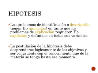 Los problemas de identificación o descripción
tienen Ho implícitas; en tanto que los
problemas de explicación requieren Ho
explícitas y definidas en todas sus variables.
La postulación de la hipótesis debe
desprenderse lógicamente de los objetivos y
ser congruente con el conocimiento que de la
materia se tenga hasta ese momento.
 