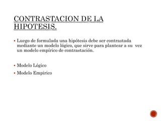 Luego de formulada una hipótesis debe ser contrastada
mediante un modelo lógico, que sirve para plantear a su vez
un modelo empírico de contrastación.
 Modelo Lógico
 Modelo Empirico
 