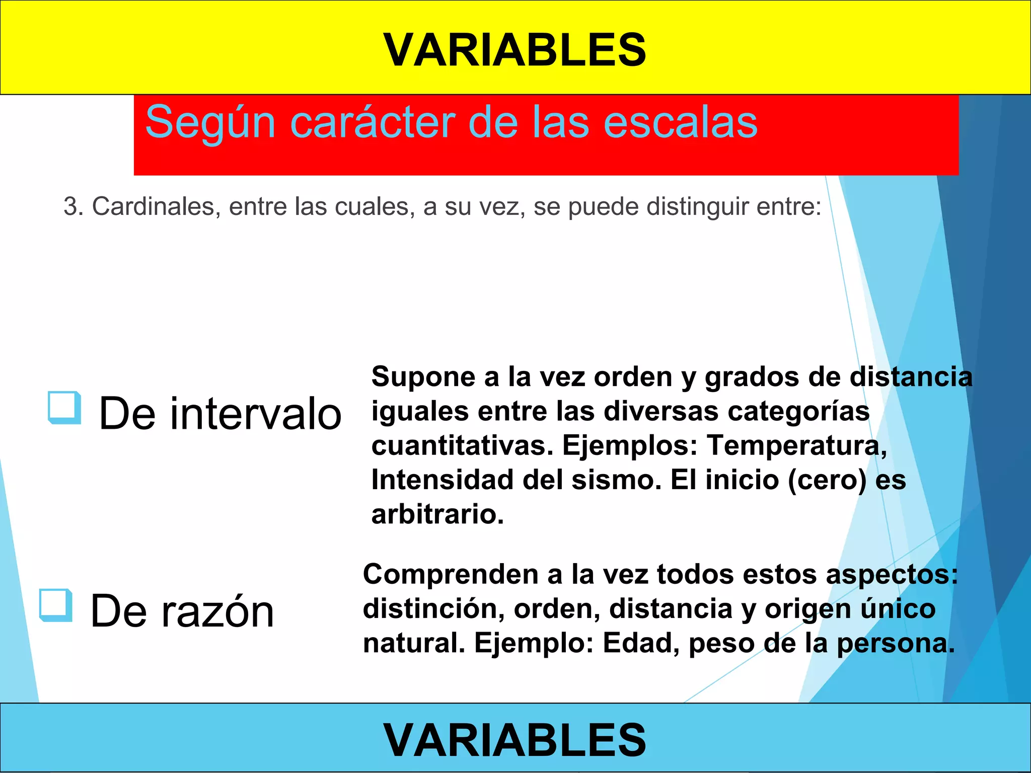 Según carácter de las escalas
3. Cardinales, entre las cuales, a su vez, se puede distinguir entre:
 De intervalo
Supone a la vez orden y grados de distancia
iguales entre las diversas categorías
cuantitativas. Ejemplos: Temperatura,
Intensidad del sismo. El inicio (cero) es
arbitrario.
 De razón
Comprenden a la vez todos estos aspectos:
distinción, orden, distancia y origen único
natural. Ejemplo: Edad, peso de la persona.
VARIABLES
VARIABLES
 