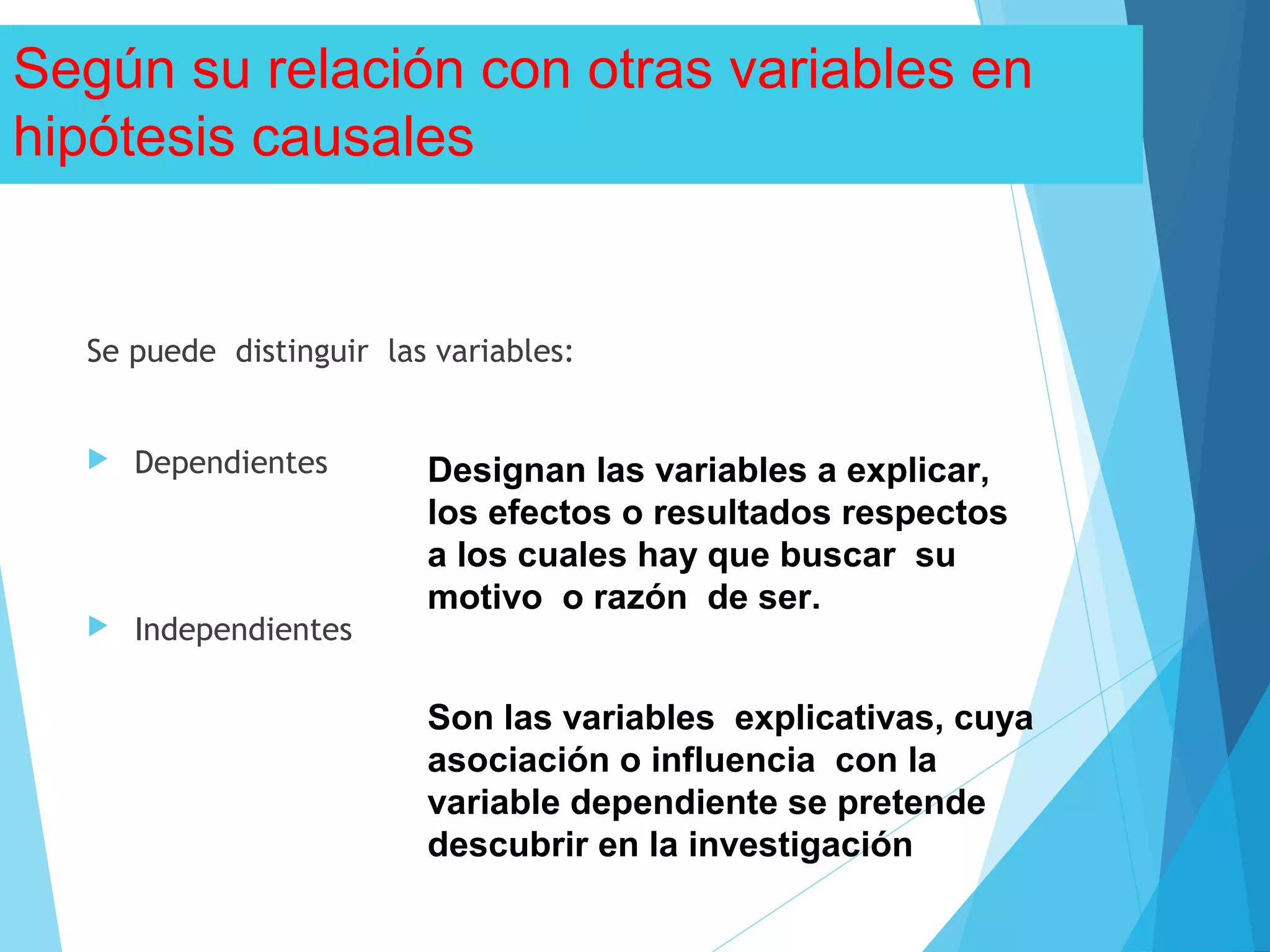 Según su relación con otras variables en
hipótesis causales
Se puede distinguir las variables:
 Dependientes
 Independientes
Designan las variables a explicar,
los efectos o resultados respectos
a los cuales hay que buscar su
motivo o razón de ser.
Son las variables explicativas, cuya
asociación o influencia con la
variable dependiente se pretende
descubrir en la investigación
 