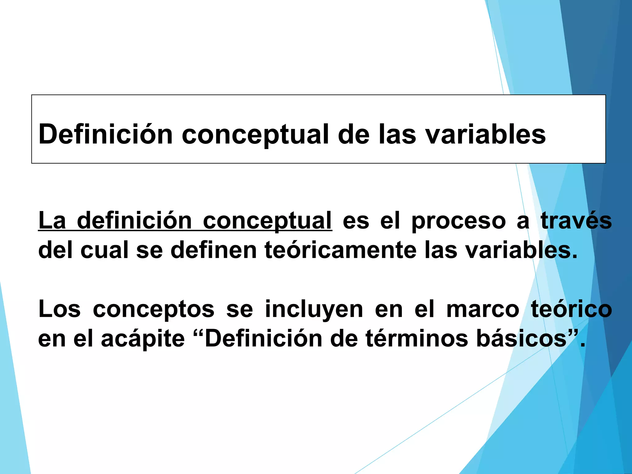 Definición conceptual de las variables
La definición conceptual es el proceso a través
del cual se definen teóricamente las variables.
Los conceptos se incluyen en el marco teórico
en el acápite “Definición de términos básicos”.
 
