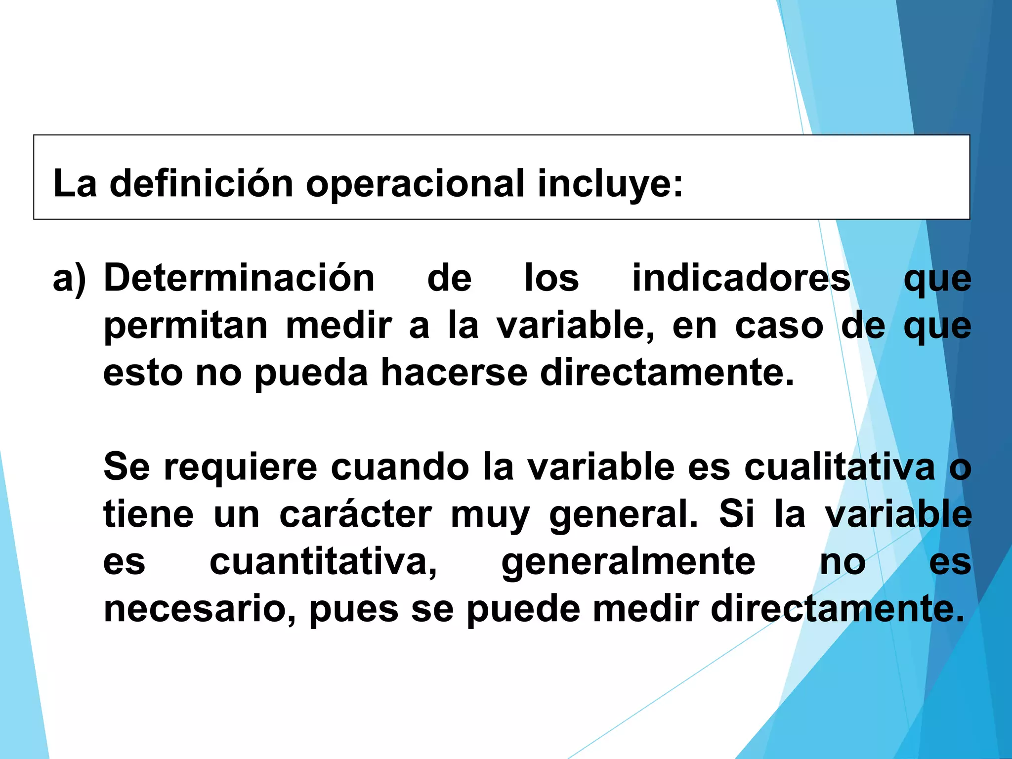 La definición operacional incluye:
a) Determinación de los indicadores que
permitan medir a la variable, en caso de que
esto no pueda hacerse directamente.
Se requiere cuando la variable es cualitativa o
tiene un carácter muy general. Si la variable
es cuantitativa, generalmente no es
necesario, pues se puede medir directamente.
 