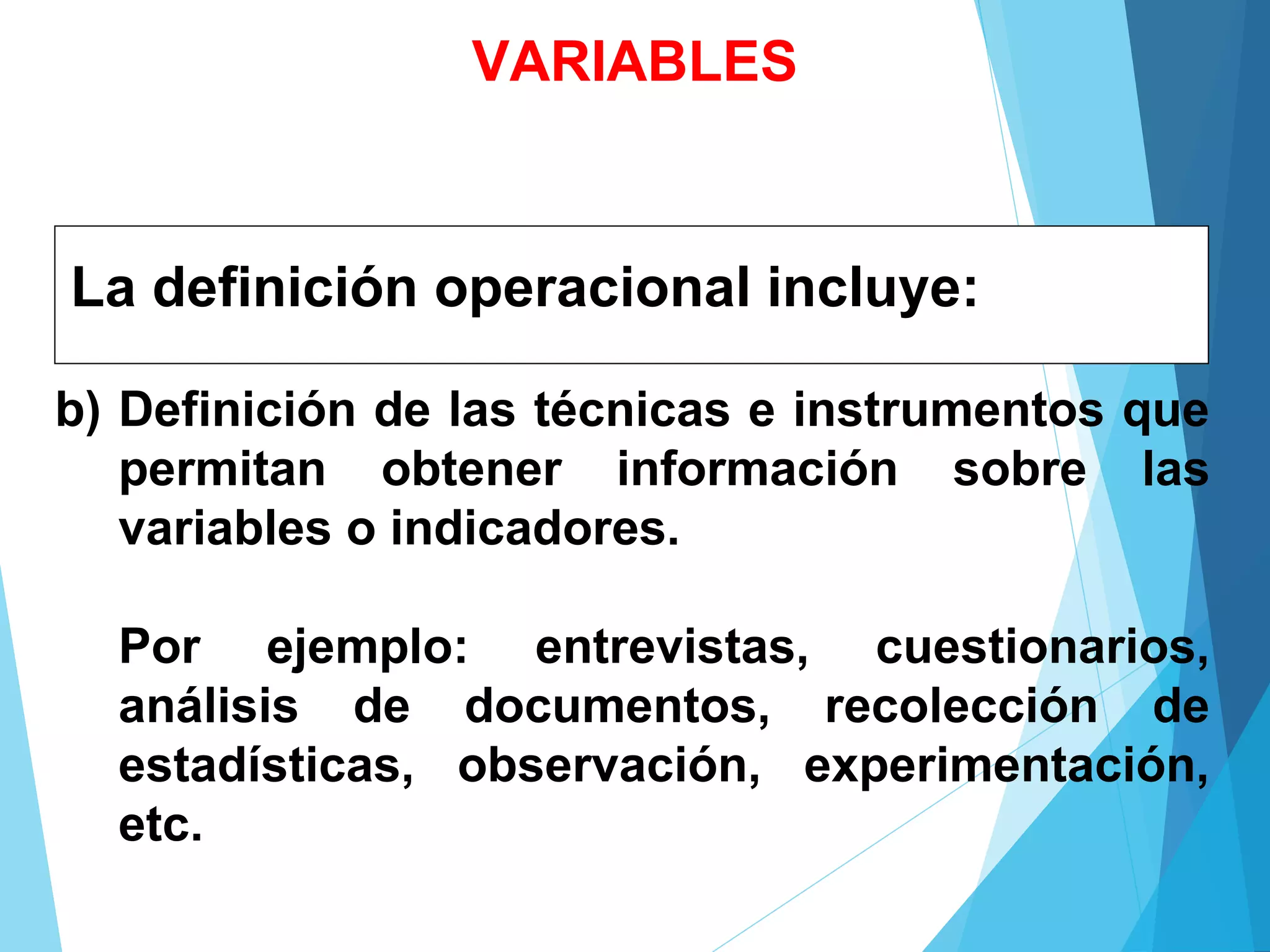 La definición operacional incluye:
b) Definición de las técnicas e instrumentos que
permitan obtener información sobre las
variables o indicadores.
Por ejemplo: entrevistas, cuestionarios,
análisis de documentos, recolección de
estadísticas, observación, experimentación,
etc.
VARIABLES
 