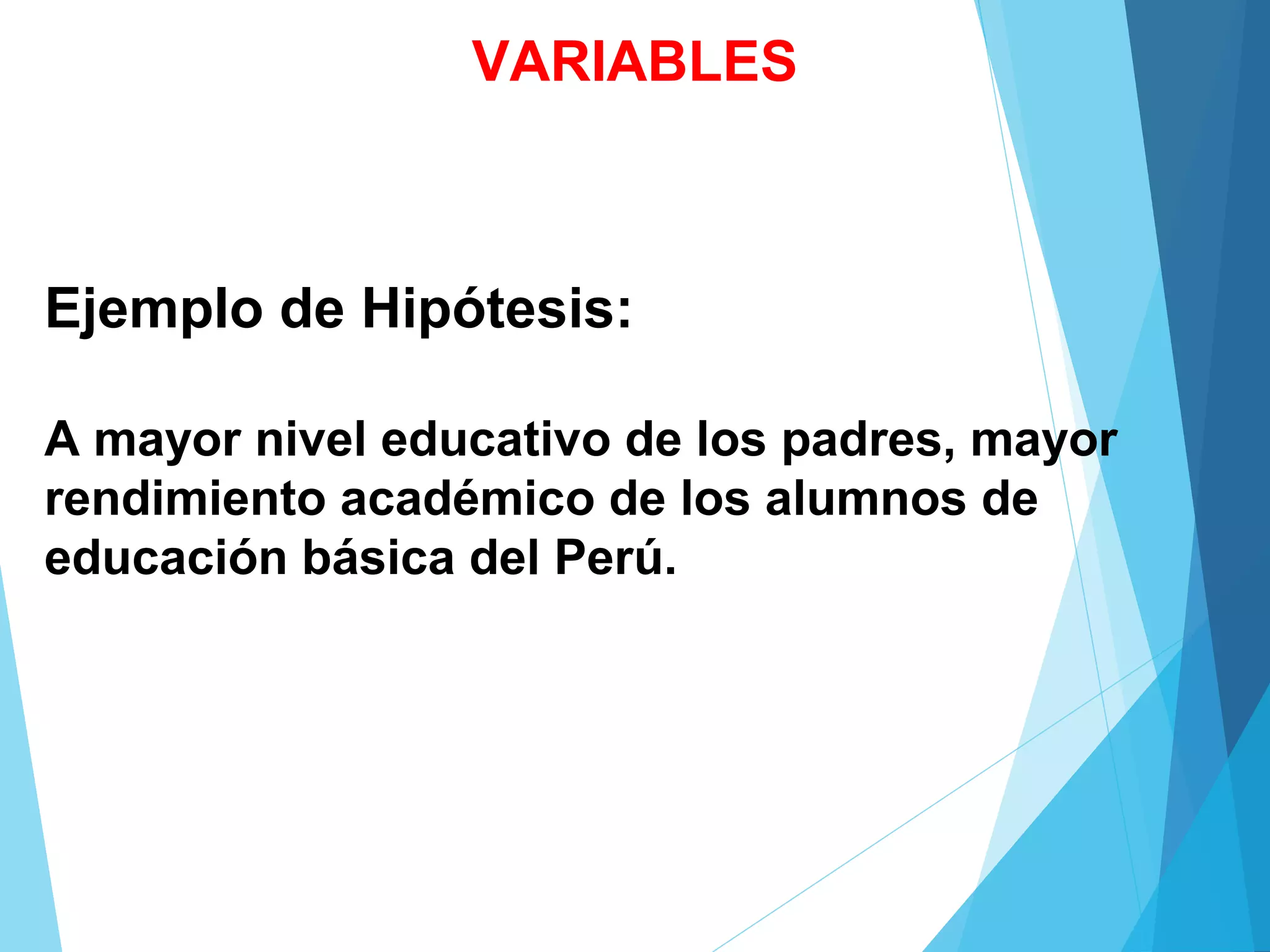 Ejemplo de Hipótesis:
A mayor nivel educativo de los padres, mayor
rendimiento académico de los alumnos de
educación básica del Perú.
VARIABLES
 