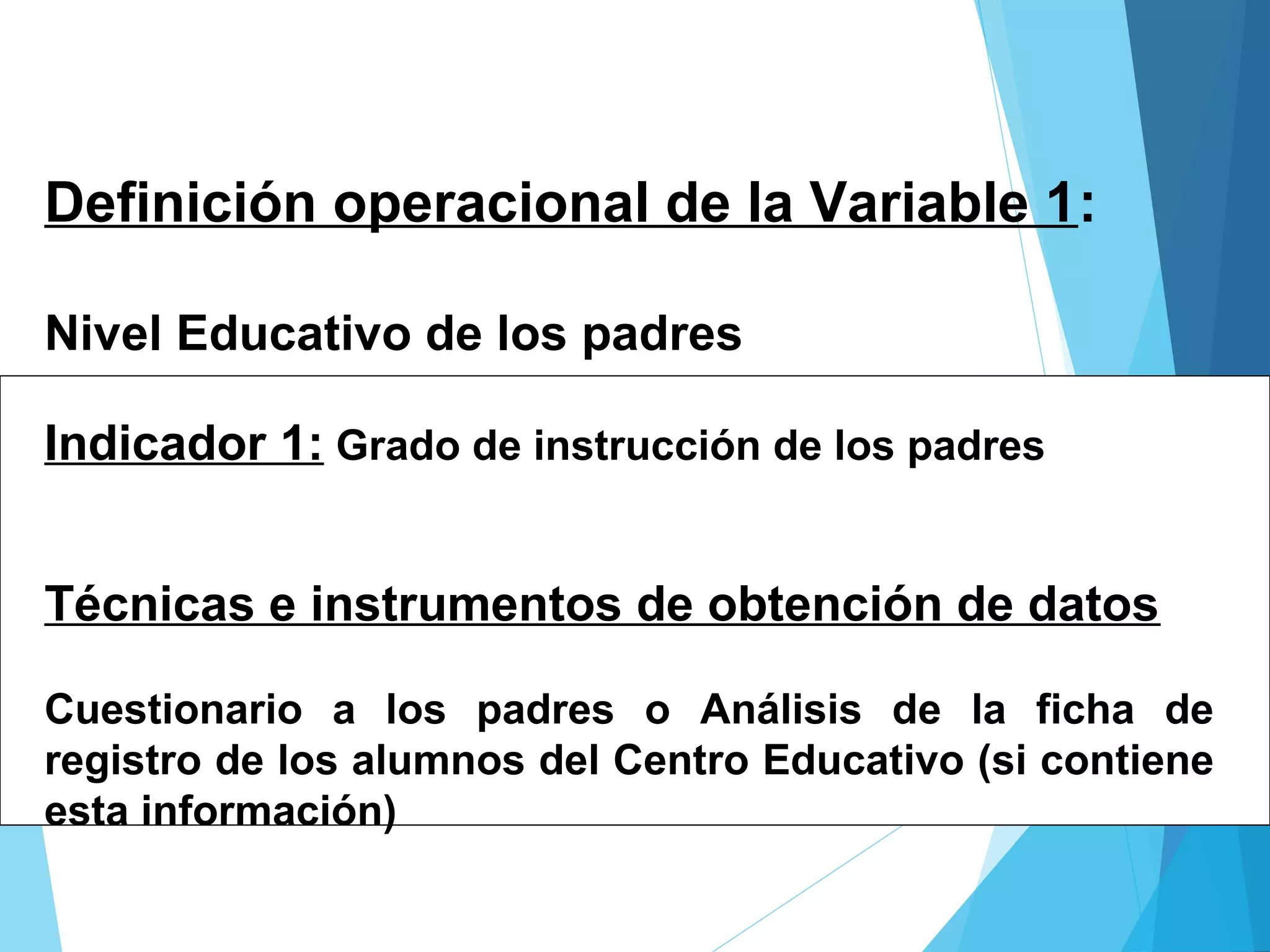 Definición operacional de la Variable 1:
Nivel Educativo de los padres
Indicador 1: Grado de instrucción de los padres
Técnicas e instrumentos de obtención de datos
Cuestionario a los padres o Análisis de la ficha de
registro de los alumnos del Centro Educativo (si contiene
esta información)
 