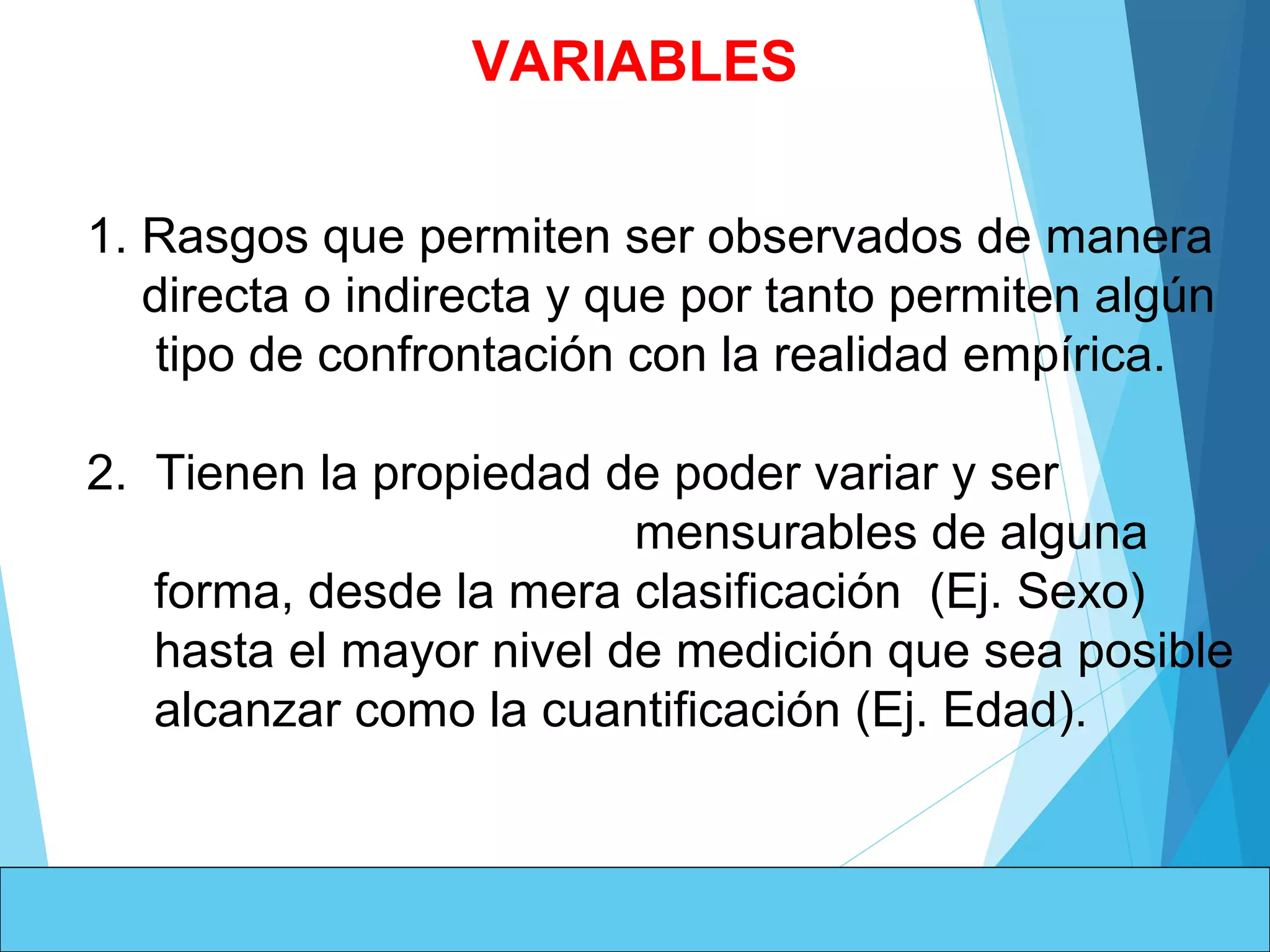  
1. Rasgos que permiten ser observados de manera 
    directa o indirecta y que por tanto permiten algún 
     tipo de confrontación con la realidad empírica.
 
2.  Tienen la propiedad de poder variar y ser              
                                   mensurables de alguna 
forma, desde la mera clasificación  (Ej. Sexo) 
hasta el mayor nivel de medición que sea posible 
alcanzar como la cuantificación (Ej. Edad).
VARIABLES
 