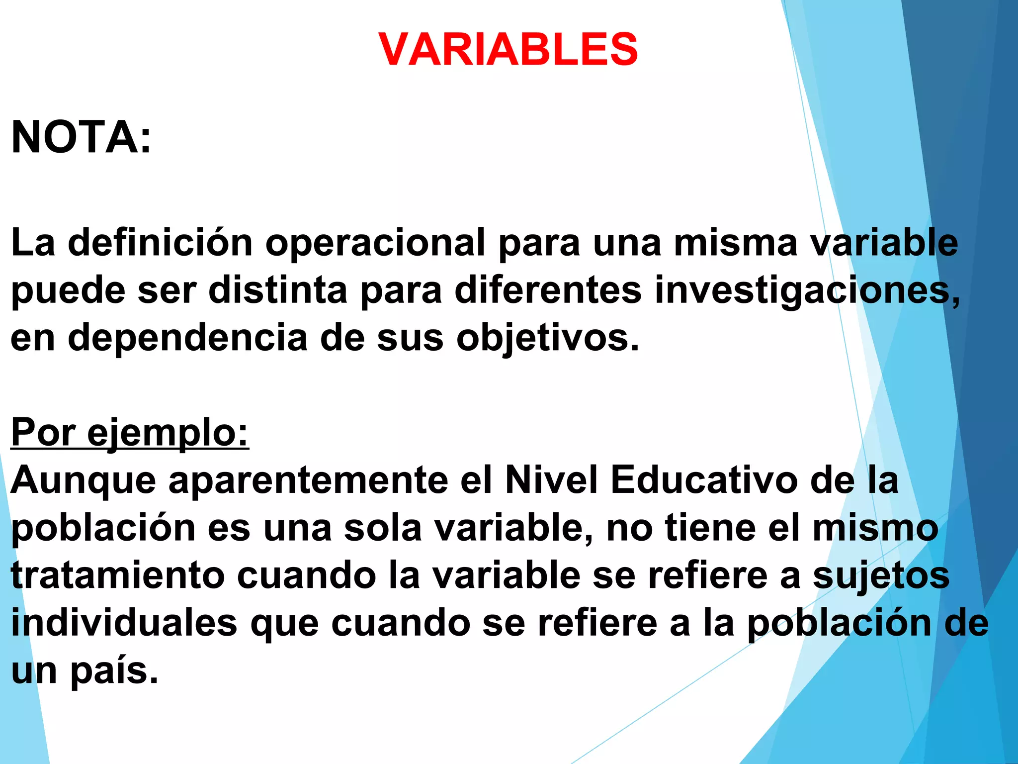 NOTA:
La definición operacional para una misma variable
puede ser distinta para diferentes investigaciones,
en dependencia de sus objetivos.
Por ejemplo:
Aunque aparentemente el Nivel Educativo de la
población es una sola variable, no tiene el mismo
tratamiento cuando la variable se refiere a sujetos
individuales que cuando se refiere a la población de
un país.
VARIABLES
 