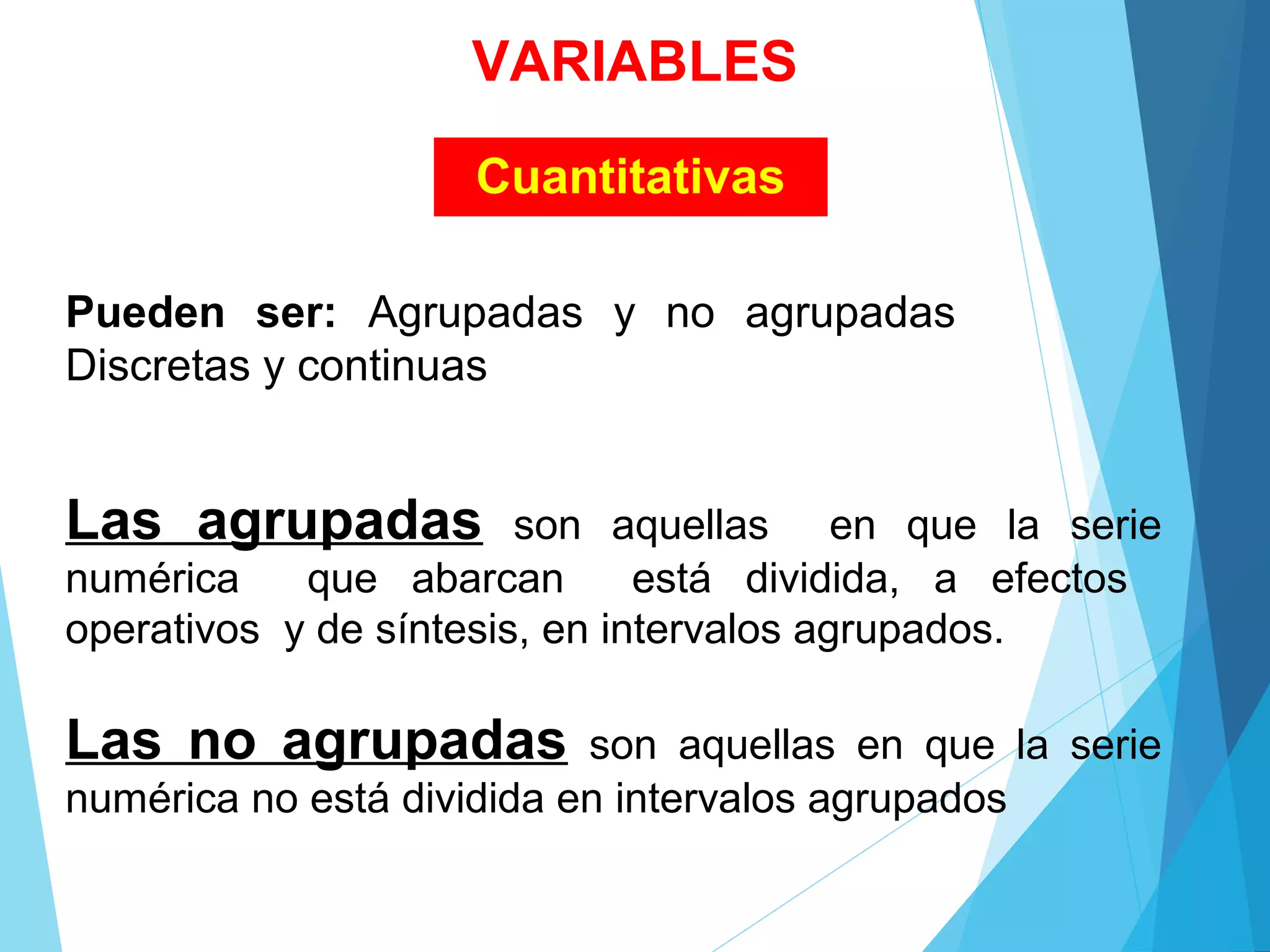 Cuantitativas
Pueden ser: Agrupadas  y  no  agrupadas     
Discretas y continuas
Las agrupadas son  aquellas    en  que  la  serie 
numérica    que  abarcan    está  dividida,  a  efectos   
operativos  y de síntesis, en intervalos agrupados.
Las no agrupadas son  aquellas  en  que  la  serie 
numérica no está dividida en intervalos agrupados
VARIABLES
 
