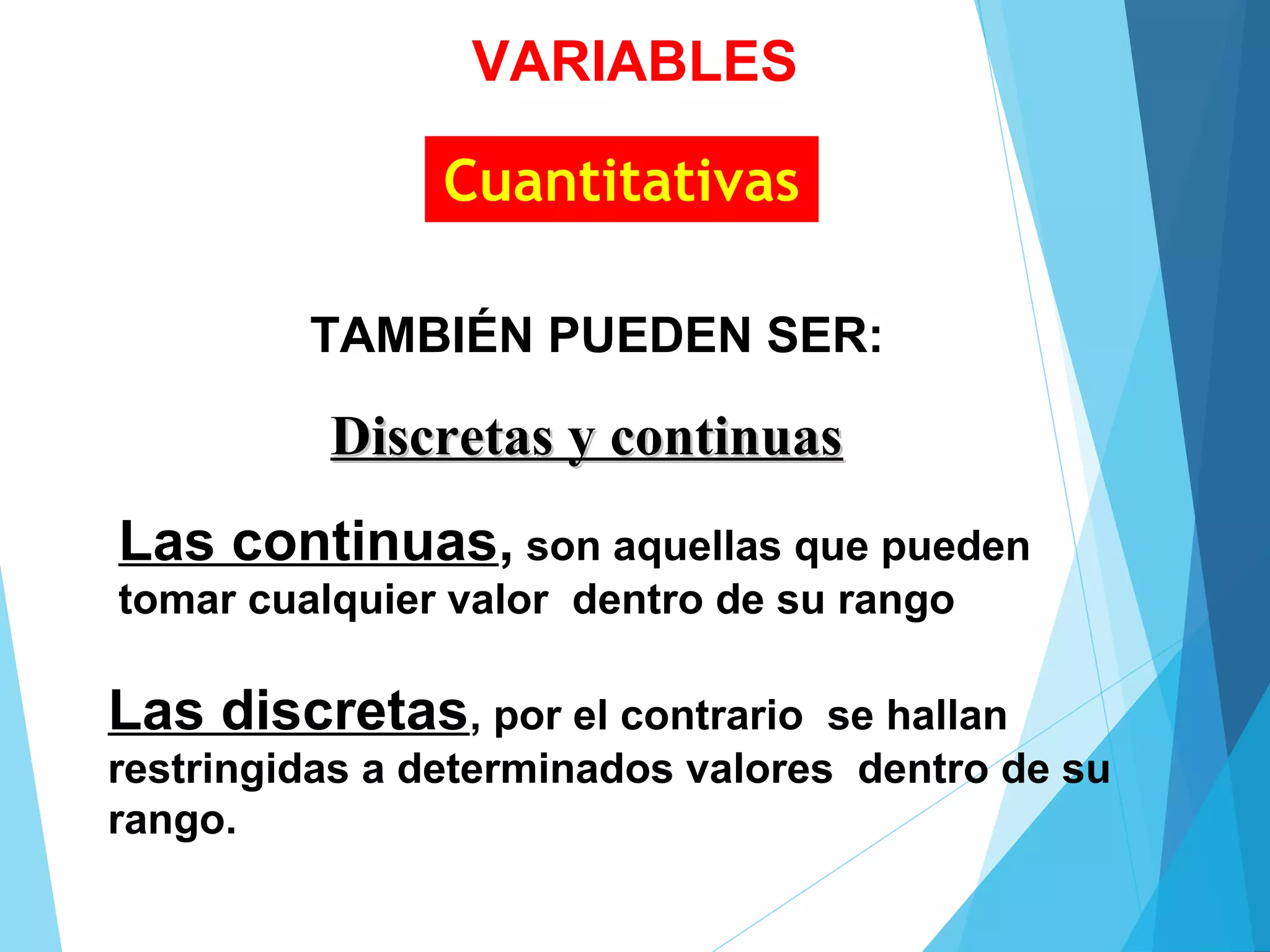 Cuantitativas
Discretas y continuasDiscretas y continuas
Las continuas, son aquellas que pueden
tomar cualquier valor dentro de su rango
Las discretas, por el contrario se hallan
restringidas a determinados valores dentro de su
rango.
TAMBIÉN PUEDEN SER:
VARIABLES
 