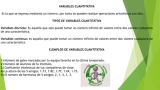 VARIABLES CUANTITATIVA
Es la que se expresa mediante un número, por tanto se pueden realizar operaciones aritméticas con ella.
TIPOS DE VARIABLES CUANTITATIVA
Variables discreta: Es aquella que solo puede tomar un número infinito de valores entre dos valores cualquiera
de una característica.
Variables continua: es aquella que puede tomar un número infinito de valores entre dos valores cualquiera de
una característica.
EJEMPLOS DE VARIABLES CUANTITATIVA
1) Número de goles marcados por tu equipo favorito en la última temporada.
2) Número de alumnos de tu Instituto.
3) Coeficiente intelectual de tus compañeros de clase.
4) La altura de los 5 amigos: 1.73, 1.82, 1.77, 1.69, 1.75.
5) El número de hermanos de 5 amigos: 2, 1, 4, 1, 3.
 