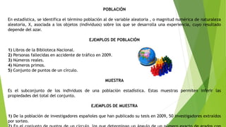 POBLACIÓN
En estadística, se identifica el término población al de variable aleatoria , o magnitud numérica de naturaleza
aleatoria, X, asociada a los objetos (individuos) sobre los que se desarrolla una experiencia, cuyo resultado
depende del azar.
EJEMPLOS DE POBLACIÓN
1) Libros de la Biblioteca Nacional.
2) Personas fallecidas en accidente de tráfico en 2009.
3) Números reales.
4) Números primos.
5) Conjunto de puntos de un círculo.
MUESTRA
Es el subconjunto de los individuos de una población estadística. Estas muestras permiten inferir las
propiedades del total del conjunto.
EJEMPLOS DE MUESTRA
1) De la población de investigadores españoles que han publicado su tesis en 2009, 50 investigadores extraídos
por sorteo.
 