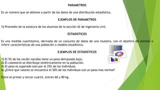 PARAMETROS
Es un número que se obtiene a partir de los datos de una distribución estadística.
EJEMPLOS DE PARAMETROS
1) Promedio de la estatura de los alumnos de la sección 42 de ingeniería civil.
ESTADISTICOS
Es una medida cuantitativa, derivada de un conjunto de datos de una muestra, con el objetivo de estimar o
inferir características de una población o modelo estadístico.
EJEMPLOS DE ESTADISTICOS
1) El 5% de los recién nacidos tiene un peso demasiado bajo.
2) El colesterol se distribuye simétricamente en la población.
3) El peso es superado solo por el 25% de los individuos.
4) ¿Entre que valores se encuentra el 50% de los individuos con un peso mas normal?
Entre el primer y tercer cuartil, entren 60 y 80 kg.
 