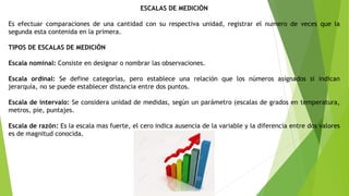 ESCALAS DE MEDICIÒN
Es efectuar comparaciones de una cantidad con su respectiva unidad, registrar el numero de veces que la
segunda esta contenida en la primera.
TIPOS DE ESCALAS DE MEDICIÒN
Escala nominal: Consiste en designar o nombrar las observaciones.
Escala ordinal: Se define categorías, pero establece una relación que los números asignados si indican
jerarquía, no se puede establecer distancia entre dos puntos.
Escala de intervalo: Se considera unidad de medidas, según un parámetro (escalas de grados en temperatura,
metros, pie, puntajes.
Escala de razón: Es la escala mas fuerte, el cero indica ausencia de la variable y la diferencia entre dos valores
es de magnitud conocida.
 
