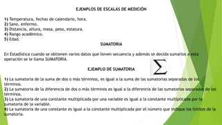 EJEMPLOS DE ESCALAS DE MEDICIÒN
1) Temperatura, fechas de calendario, hora.
2) Sano, enfermo.
3) Distancia, altura, masa, peso, estatura.
4) Rango académico.
5) Edad.
SUMATORIA
En Estadística cuando se obtienen varios datos que lleven secuencia y además se decida sumarlos a esta
operación se le llama SUMATORIA.
EJEMPLO DE SUMATORIA
1) La sumatoria de la suma de dos o más términos, es igual a la suma de las sumatorias separadas de los
términos.
2) La sumatoria de la diferencia de dos o más términos es igual a la diferencia de las sumatorias separadas de los
términos.
3) La sumatoria de una constante multiplicada por una variable es igual a la constante multiplicada por la
sumatoria de la variable.
4) La sumatoria de una constante es igual a la constante multiplicada por el número que indique los límites de la
sumatoria.
 