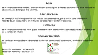 RAZÒN
Es el cociente entre dos números, en el que ninguno o sólo algunos elementos del numerador están incluidos en
el denominador. El rango es de 0 a infinito.
EJEMPLOS DE RAZÒN
En un Hospital existen mil pacientes y un total de cincuenta médicos, por lo cual se tiene una razón de
1000/50=20, en otras palabras en el Hospital por cada médico existen 20 pacientes.
PROPORCIÒN
Es el cociente del número de veces que se presenta un valor o característica con respecto al total de la muestra
de la variable en estudio.
EJEMPLO DE PROPORCIÓN
En un estudio médico sobre el Alzheimer se examinaron 280 mujeres y 220 hombres, entonces se puede notar
que:
Proporción (mujeres) = 280/500 = 0,56
Proporción (hombres) = 220/500 = 0,44
 
