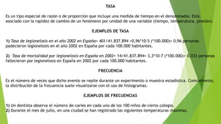 TASA
Es un tipo especial de razón o de proporción que incluye una medida de tiempo en el denominador. Está
asociado con la rapidez de cambio de un fenómeno por unidad de una variable (tiempo, temperatura, presión).
EJEMPLOS DE TASA
1) Tasa de legionelosis en el año 2002 en España= 401/41.837.894 =0,96*10-5 (*100.000)= 0,96 personas
padecieron legionelosis en el año 2002 en España por cada 100.000 habitantes.
2) Tasa de mortalidad por legionelosis en España en 2002= 14/41.837.894= 3,3*10-7 (*100.000)= 0,033 personas
fallecieron por legionelosis en España en 2002 por cada 100.000 habitantes.
FRECUENCIA
Es el número de veces que dicho evento se repite durante un experimento o muestra estadística. Comúnmente,
la distribución de la frecuencia suele visualizarse con el uso de histogramas.
EJEMPLOS DE FRECUENCIAS
1) Un dentista observa el número de caries en cada uno de los 100 niños de cierto colegio.
2) Durante el mes de julio, en una ciudad se han registrado las siguientes temperaturas máximas.
 