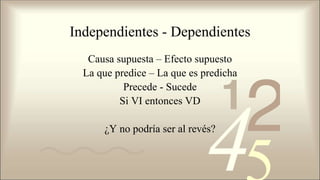 Independientes - Dependientes
Causa supuesta – Efecto supuesto
La que predice – La que es predicha
Precede - Sucede
Si VI entonces VD
¿Y no podría ser al revés?
 