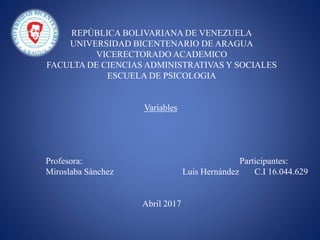 REPÚBLICA BOLIVARIANA DE VENEZUELA
UNIVERSIDAD BICENTENARIO DE ARAGUA
VICERECTORADO ACADEMICO
FACULTA DE CIENCIAS ADMINISTRATIVAS Y SOCIALES
ESCUELA DE PSICOLOGIA
Variables
Profesora: Participantes:
Miroslaba Sánchez Luis Hernández C.I 16.044.629
Abril 2017
 