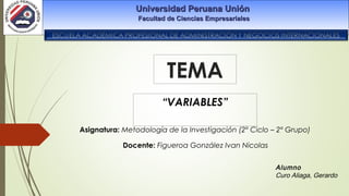 TEMA
“VARIABLES”
Universidad Peruana UniónUniversidad Peruana Unión
Facultad de Ciencias EmpresarialesFacultad de Ciencias Empresariales
Alumno
Curo Aliaga, Gerardo
Asignatura: Metodología de la Investigación (2º Ciclo – 2º Grupo)
Docente: Figueroa González Ivan Nicolas